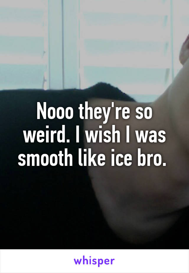 Nooo they're so weird. I wish I was smooth like ice bro. 