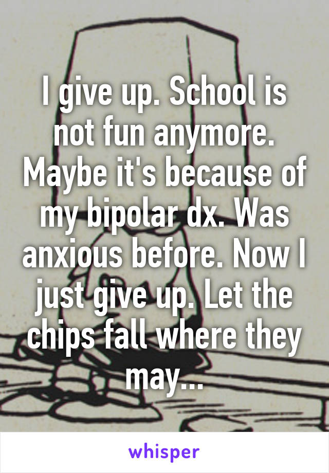 I give up. School is not fun anymore. Maybe it's because of my bipolar dx. Was anxious before. Now I just give up. Let the chips fall where they may...