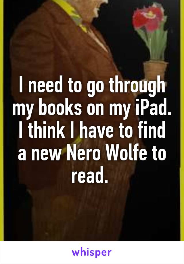 I need to go through my books on my iPad. I think I have to find a new Nero Wolfe to read. 