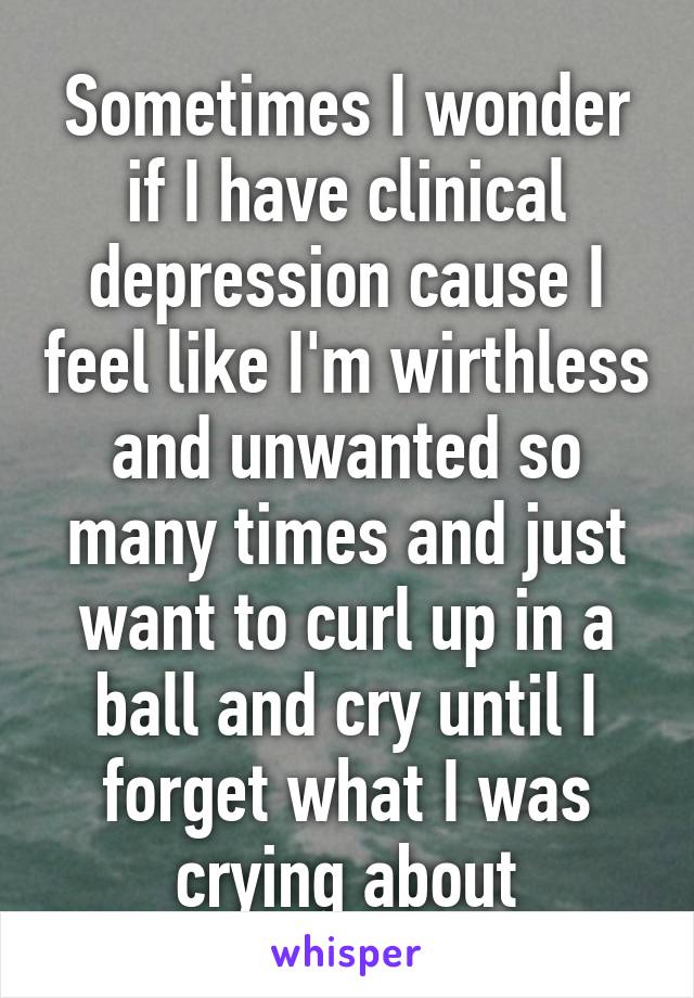 Sometimes I wonder if I have clinical depression cause I feel like I'm wirthless and unwanted so many times and just want to curl up in a ball and cry until I forget what I was crying about