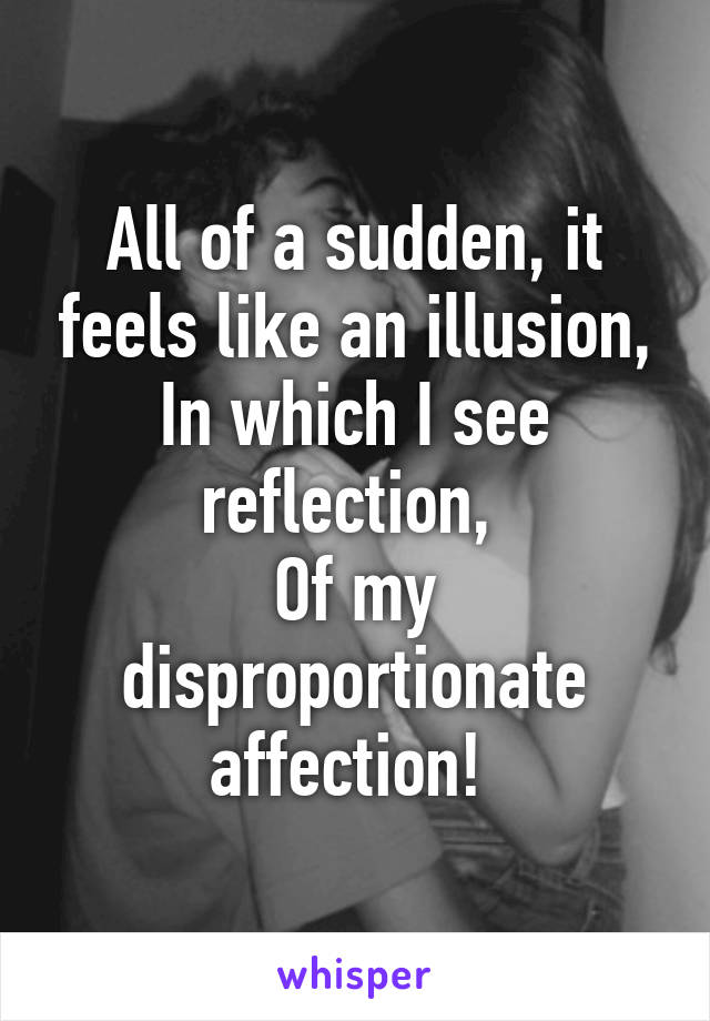 All of a sudden, it feels like an illusion,
In which I see reflection, 
Of my disproportionate affection! 