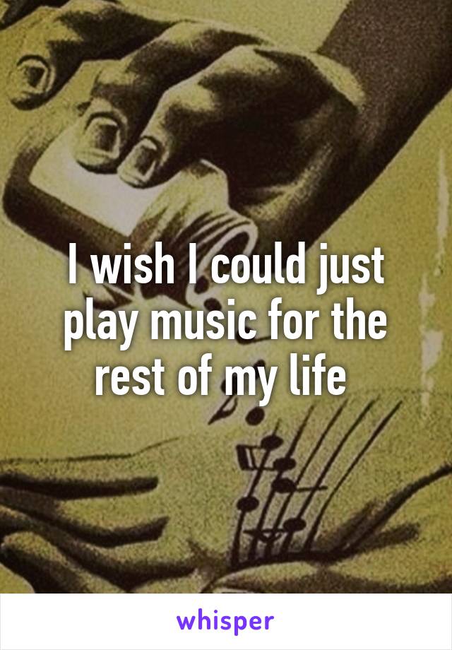 I wish I could just play music for the rest of my life 