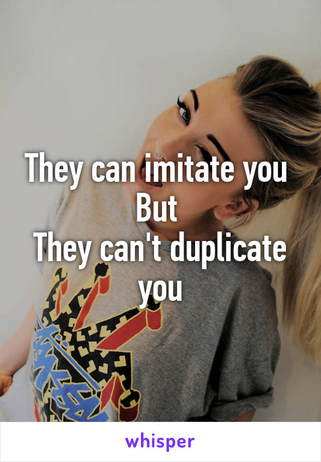 They can imitate you 
But 
They can't duplicate you