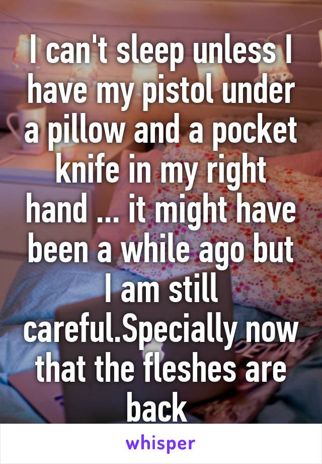 I can't sleep unless I have my pistol under a pillow and a pocket knife in my right hand ... it might have been a while ago but I am still careful.Specially now that the fleshes are back 