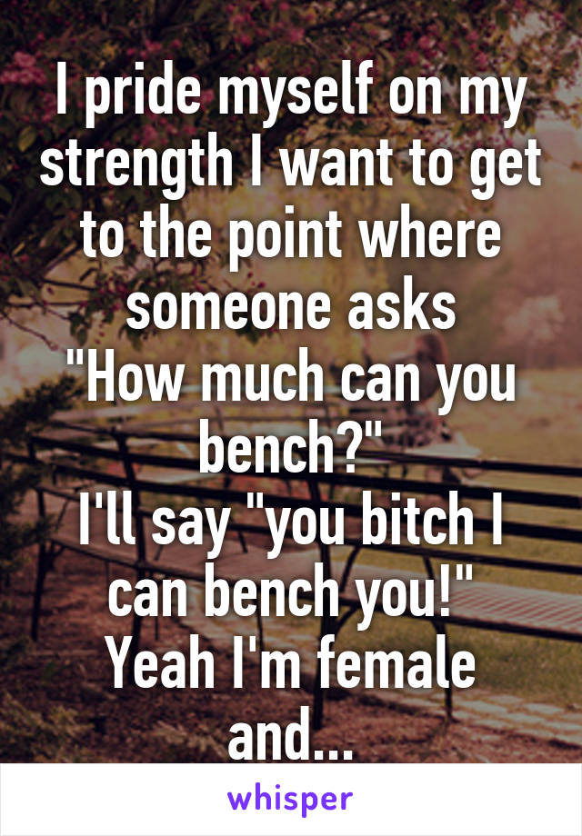 I pride myself on my strength I want to get to the point where someone asks
"How much can you bench?"
I'll say "you bitch I can bench you!"
Yeah I'm female and...