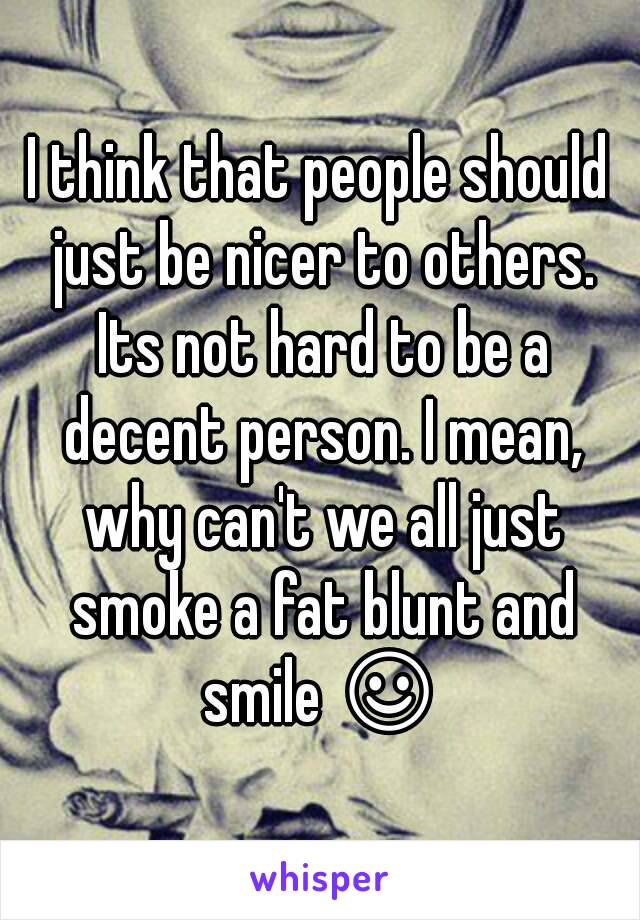 I think that people should just be nicer to others. Its not hard to be a decent person. I mean, why can't we all just smoke a fat blunt and smile ☺