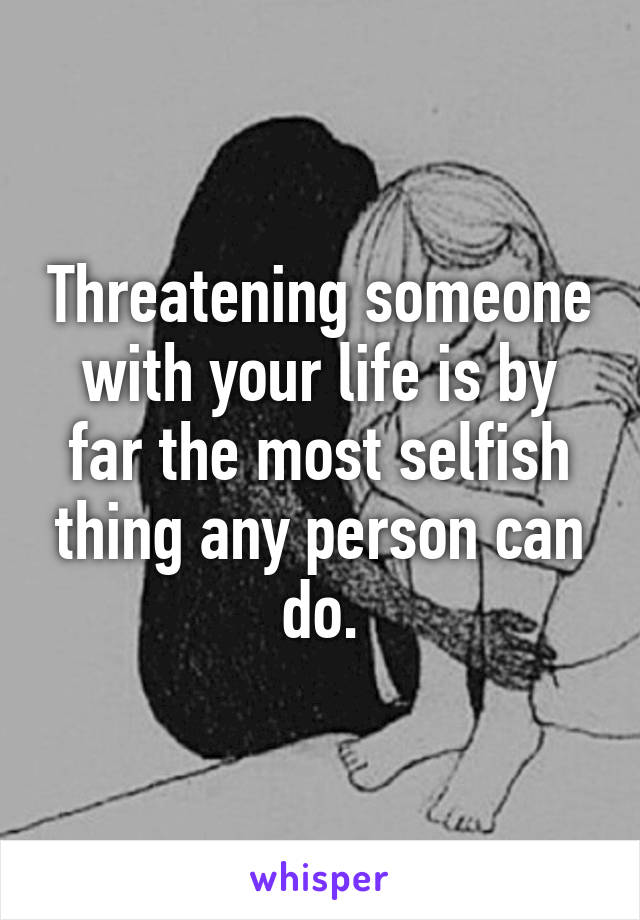 Threatening someone with your life is by far the most selfish thing any person can do.