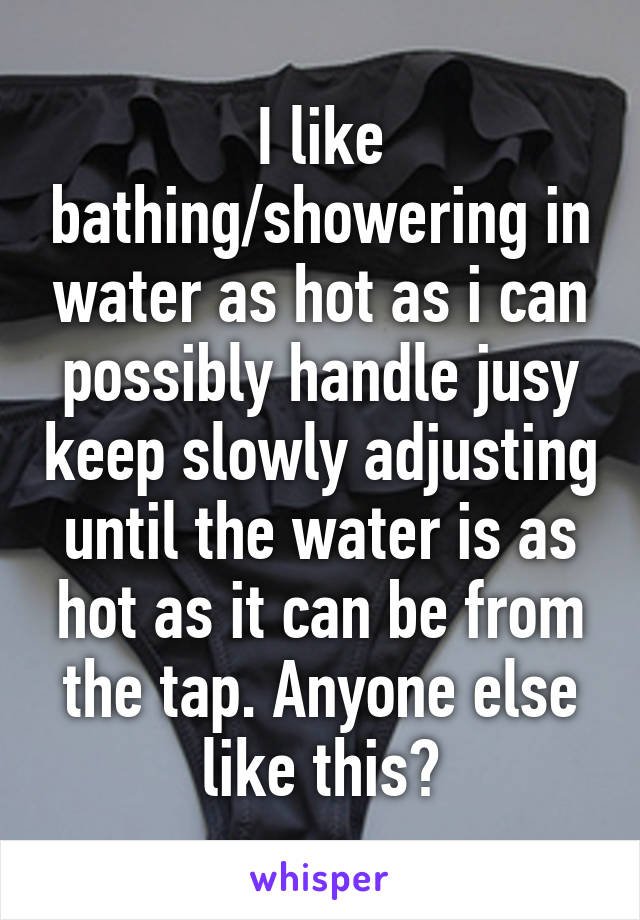 I like bathing/showering in water as hot as i can possibly handle jusy keep slowly adjusting until the water is as hot as it can be from the tap. Anyone else like this?