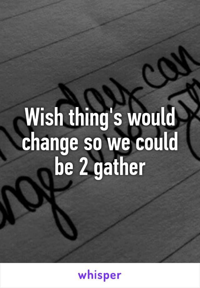 Wish thing's would change so we could be 2 gather