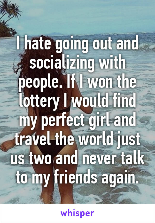 I hate going out and socializing with people. If I won the lottery I would find my perfect girl and travel the world just us two and never talk to my friends again.