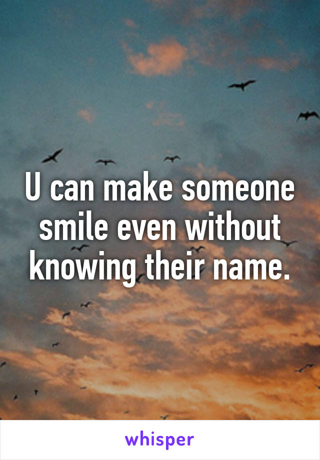 U can make someone smile even without knowing their name.