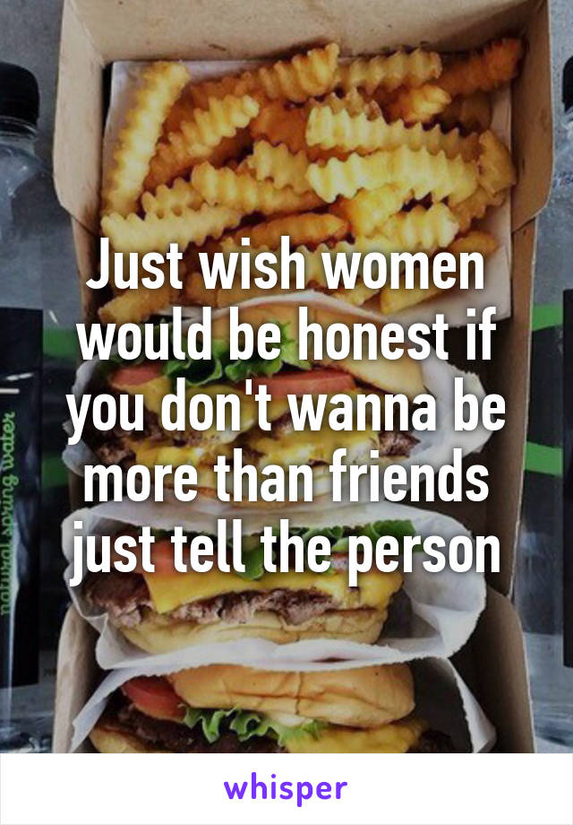 Just wish women would be honest if you don't wanna be more than friends just tell the person