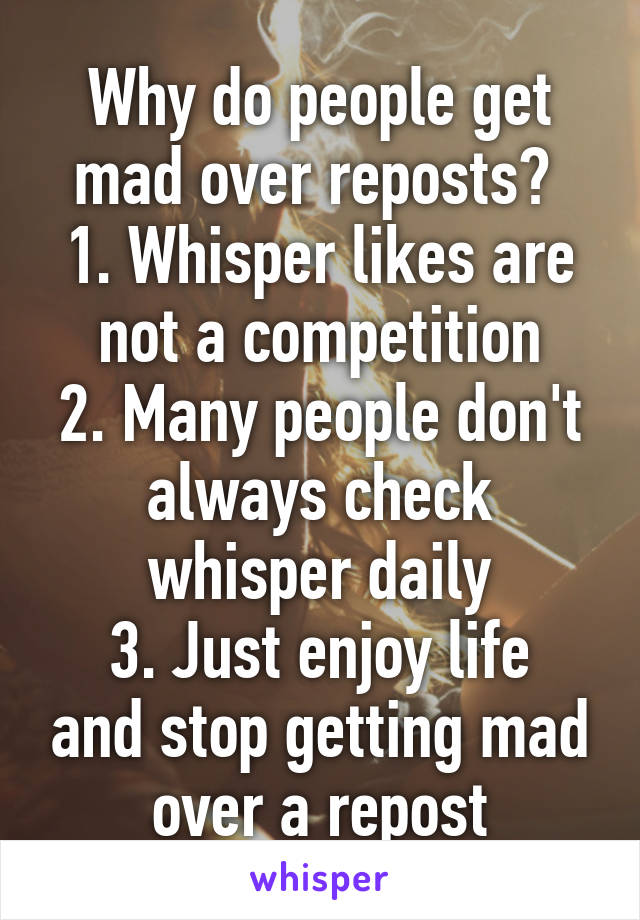 Why do people get mad over reposts? 
1. Whisper likes are not a competition
2. Many people don't always check whisper daily
3. Just enjoy life and stop getting mad over a repost