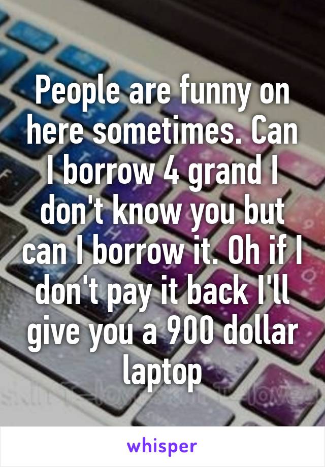 People are funny on here sometimes. Can I borrow 4 grand I don't know you but can I borrow it. Oh if I don't pay it back I'll give you a 900 dollar laptop