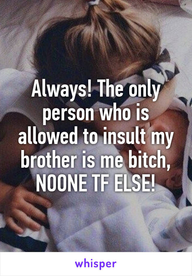 Always! The only person who is allowed to insult my brother is me bitch, NOONE TF ELSE!