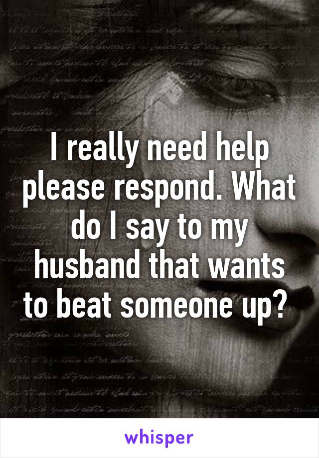 I really need help please respond. What do I say to my husband that wants to beat someone up? 