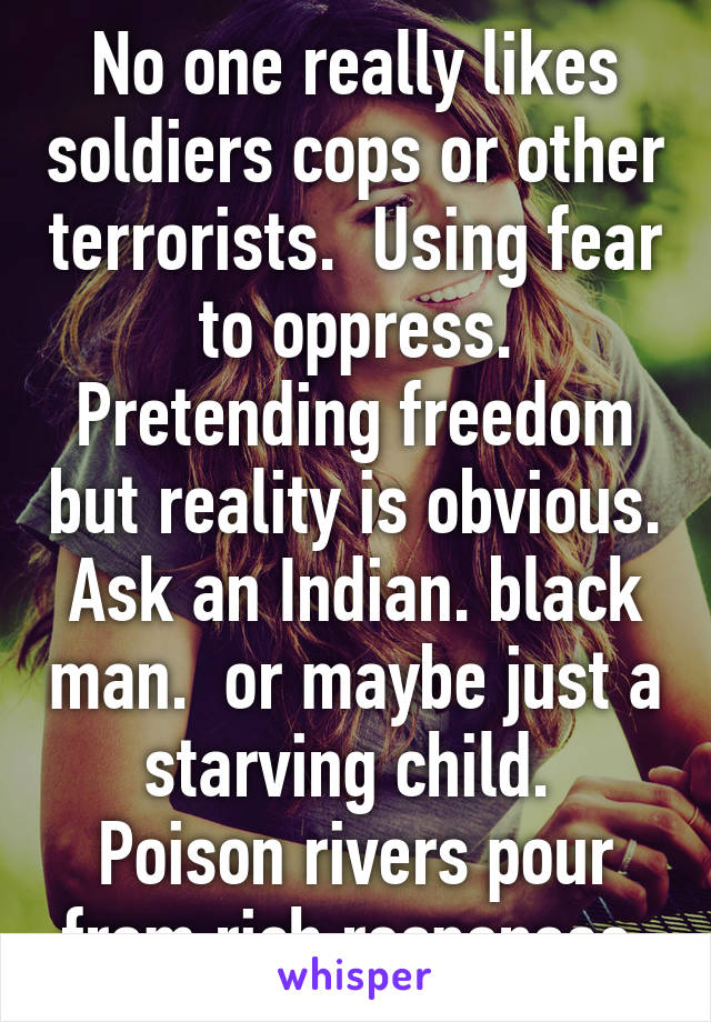 No one really likes soldiers cops or other terrorists.  Using fear to oppress. Pretending freedom but reality is obvious. Ask an Indian. black man.  or maybe just a starving child.  Poison rivers pour from rich responses 