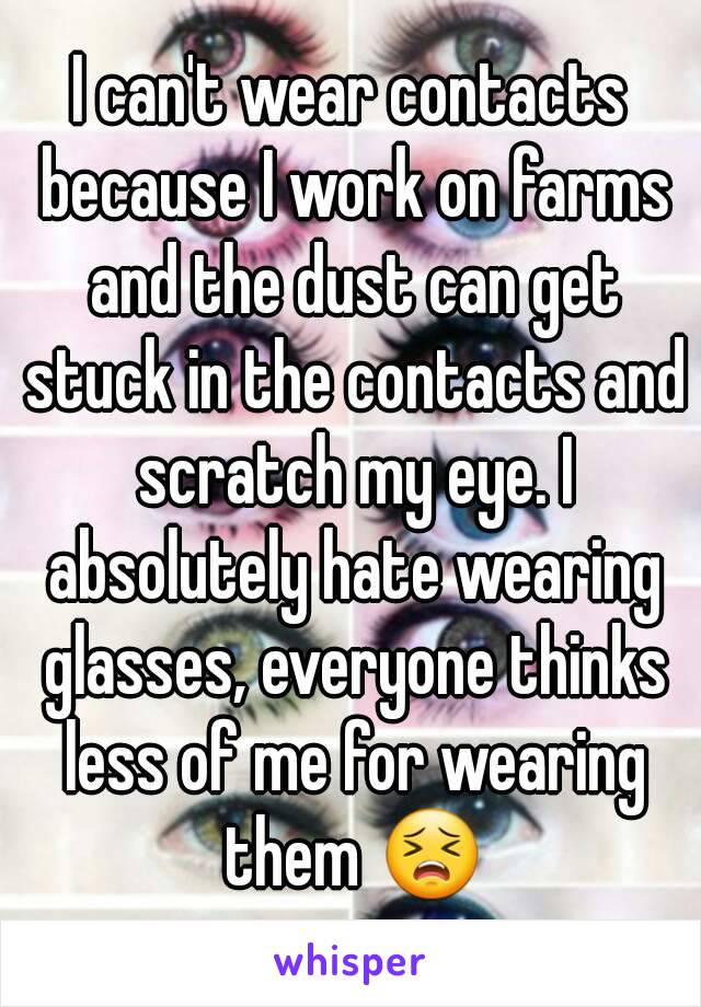 I can't wear contacts because I work on farms and the dust can get stuck in the contacts and scratch my eye. I absolutely hate wearing glasses, everyone thinks less of me for wearing them 😣