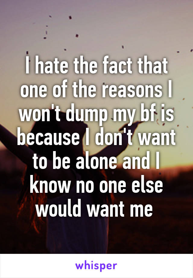 I hate the fact that one of the reasons I won't dump my bf is because I don't want to be alone and I know no one else would want me 