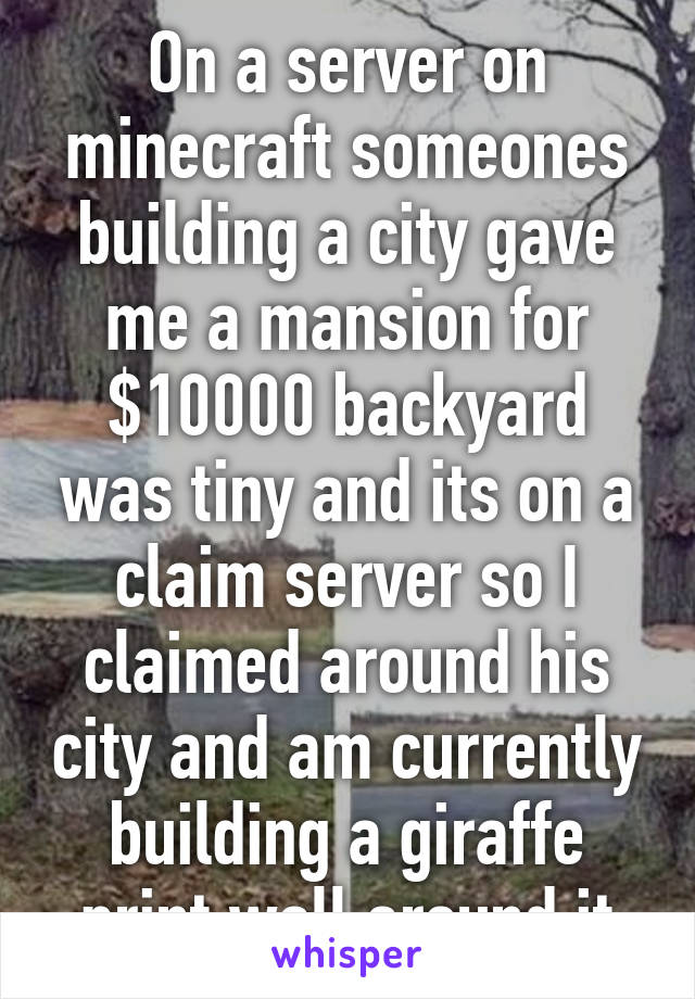 On a server on minecraft someones building a city gave me a mansion for $10000 backyard was tiny and its on a claim server so I claimed around his city and am currently building a giraffe print wall around it