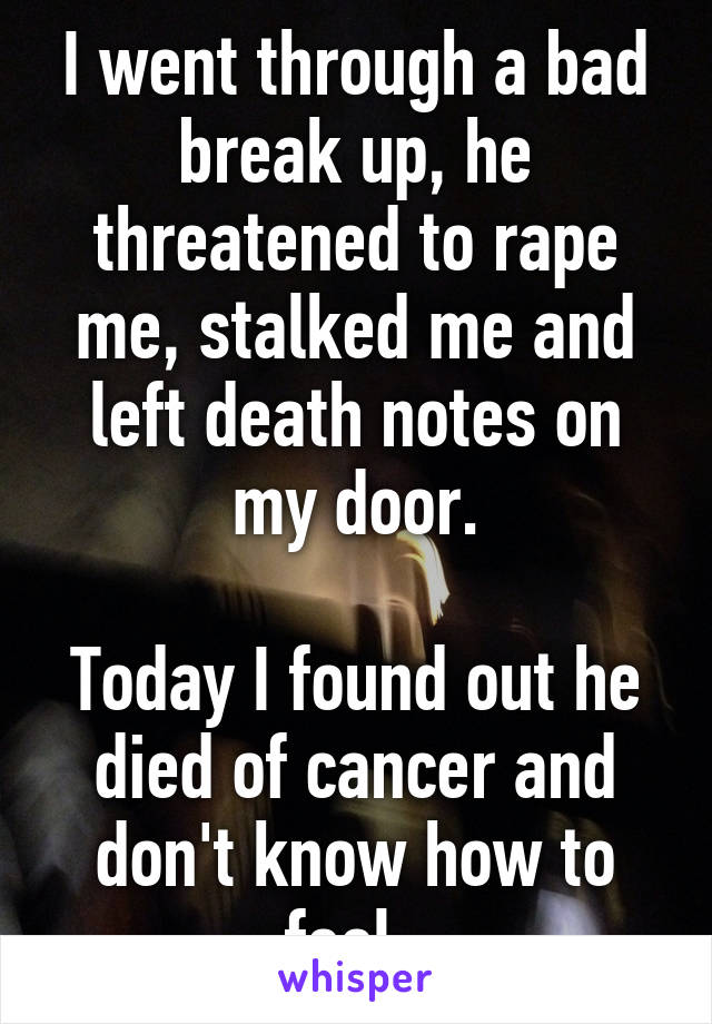 I went through a bad break up, he threatened to rape me, stalked me and left death notes on my door.

Today I found out he died of cancer and don't know how to feel. 