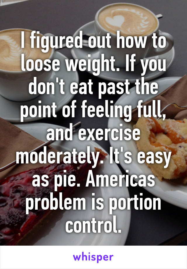 I figured out how to loose weight. If you don't eat past the point of feeling full, and exercise moderately. It's easy as pie. Americas problem is portion control.