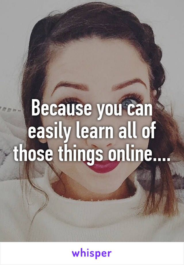 Because you can easily learn all of those things online....