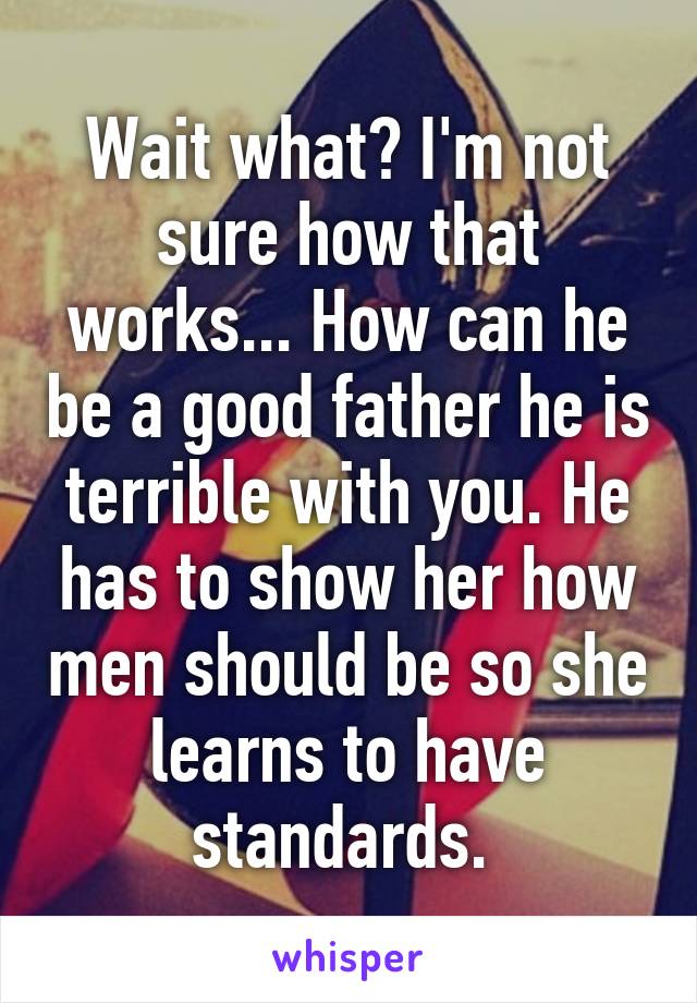 Wait what? I'm not sure how that works... How can he be a good father he is terrible with you. He has to show her how men should be so she learns to have standards. 