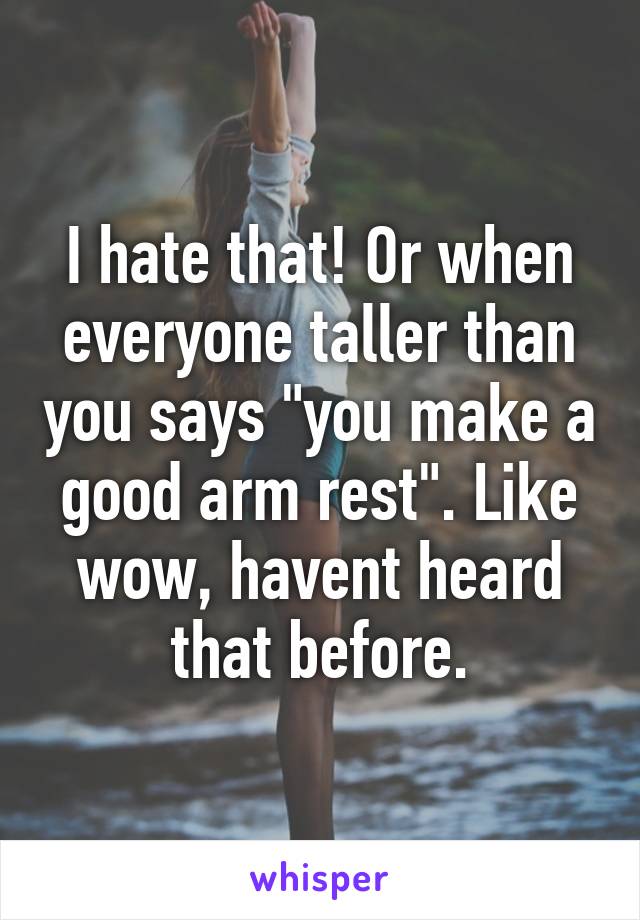 I hate that! Or when everyone taller than you says "you make a good arm rest". Like wow, havent heard that before.