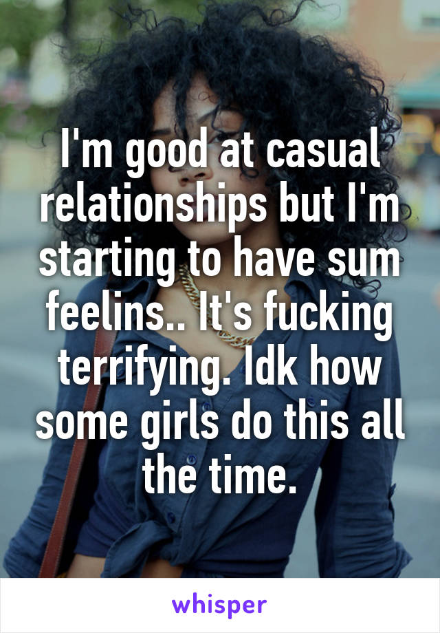 I'm good at casual relationships but I'm starting to have sum feelins.. It's fucking terrifying. Idk how some girls do this all the time.