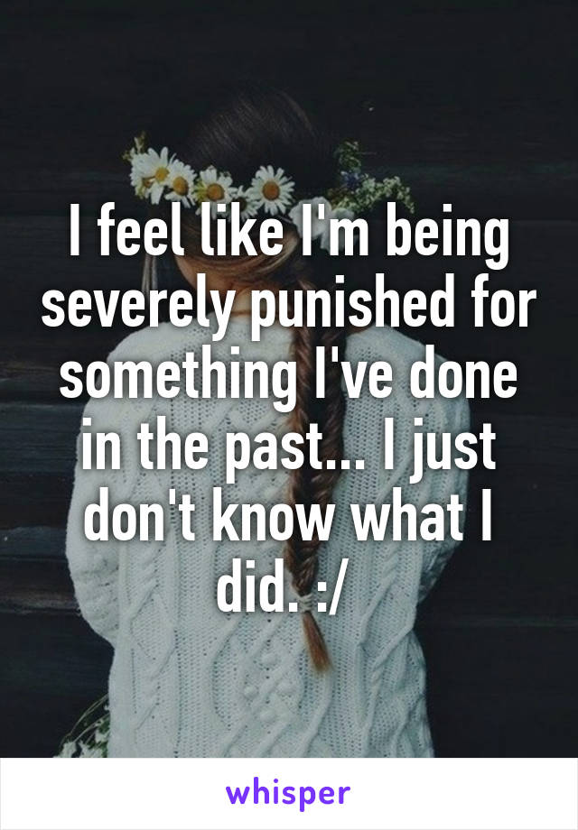 I feel like I'm being severely punished for something I've done in the past... I just don't know what I did. :/ 