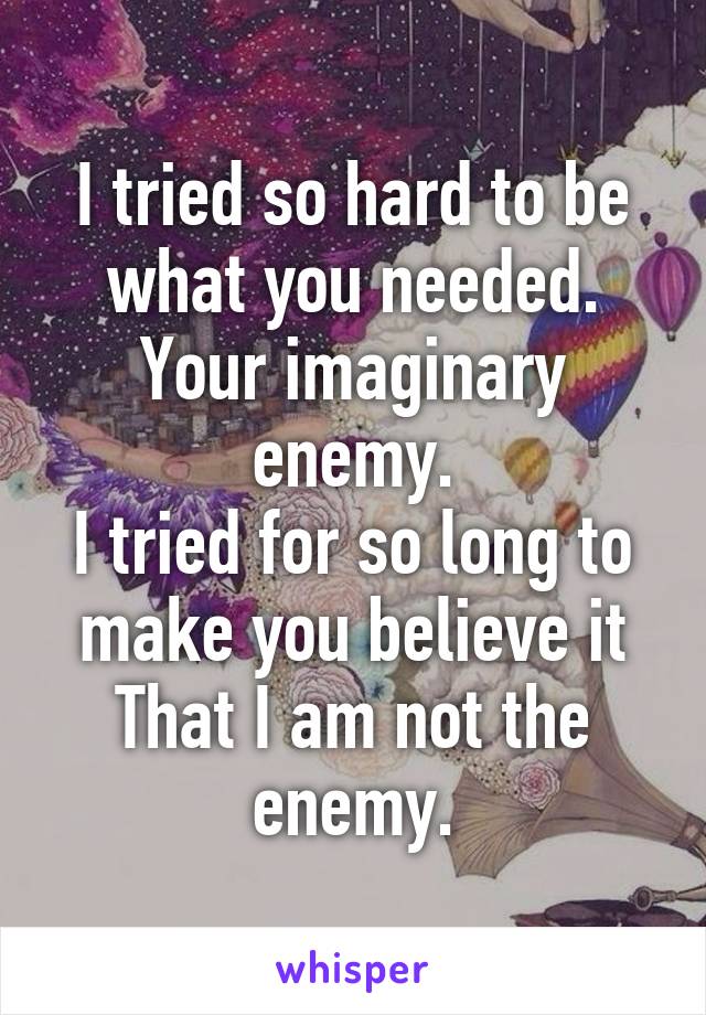 I tried so hard to be what you needed.
Your imaginary enemy.
I tried for so long to make you believe it
That I am not the enemy.