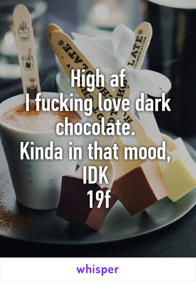 High af
I fucking love dark chocolate. 
Kinda in that mood,  IDK 
19f