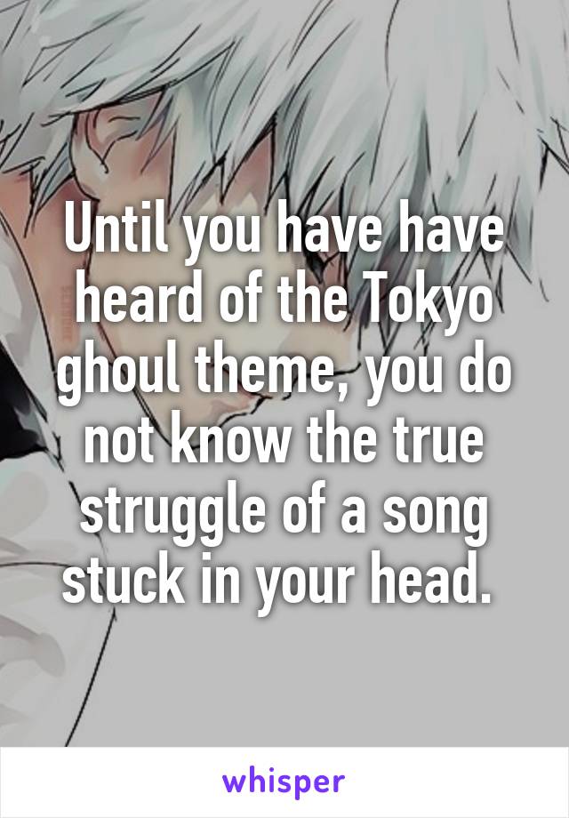 Until you have have heard of the Tokyo ghoul theme, you do not know the true struggle of a song stuck in your head. 