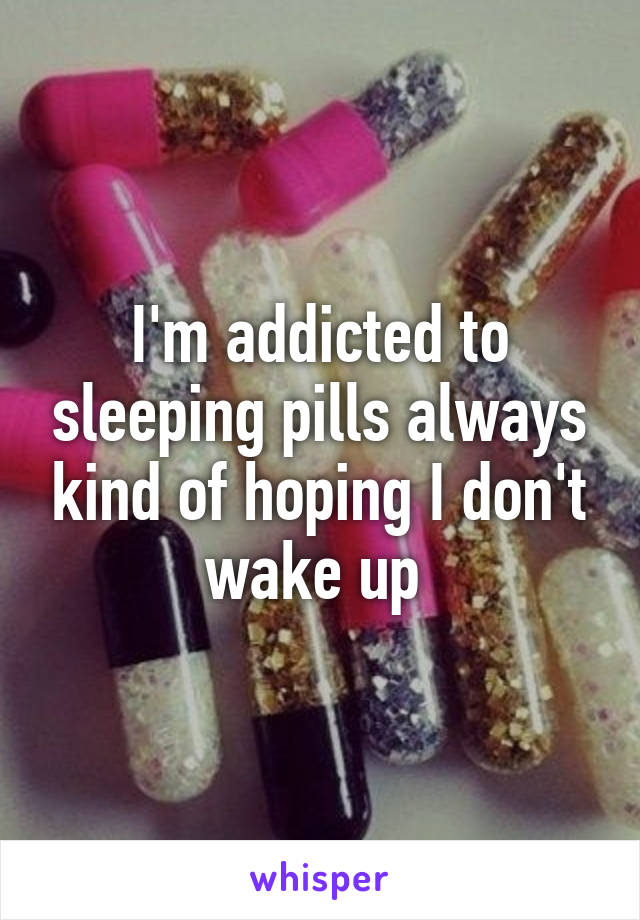 I'm addicted to sleeping pills always kind of hoping I don't wake up 