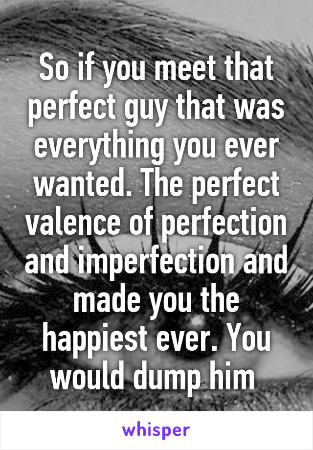 So if you meet that perfect guy that was everything you ever wanted. The perfect valence of perfection and imperfection and made you the happiest ever. You would dump him 