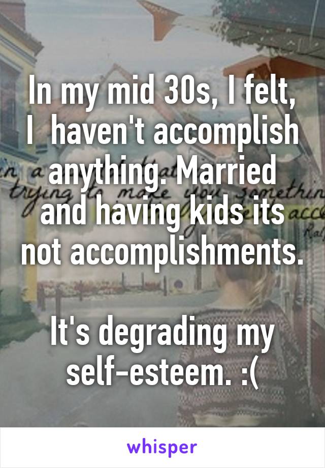 In my mid 30s, I felt, I  haven't accomplish anything. Married and having kids its not accomplishments. 
It's degrading my self-esteem. :(