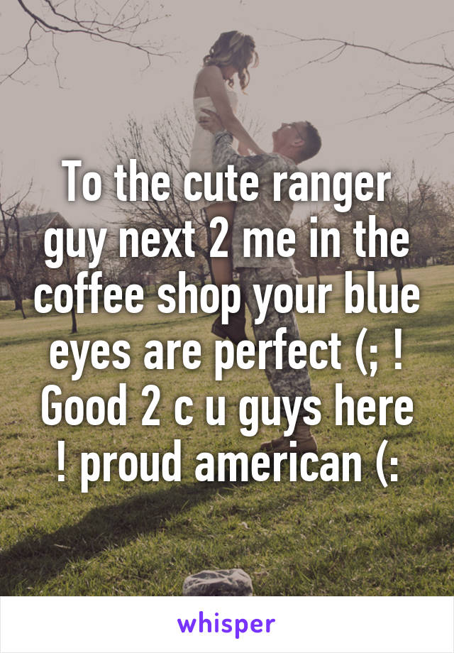 To the cute ranger guy next 2 me in the coffee shop your blue eyes are perfect (; ! Good 2 c u guys here ! proud american (: