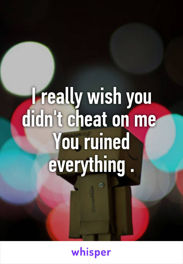 I really wish you didn't cheat on me 
You ruined everything .