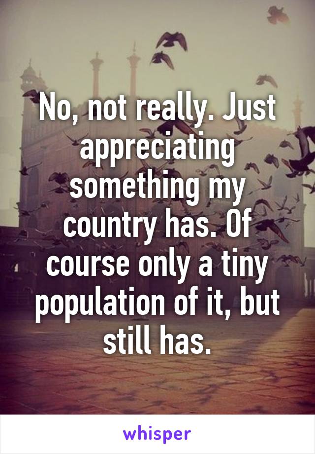 No, not really. Just appreciating something my country has. Of course only a tiny population of it, but still has.