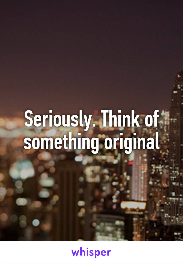 Seriously. Think of something original