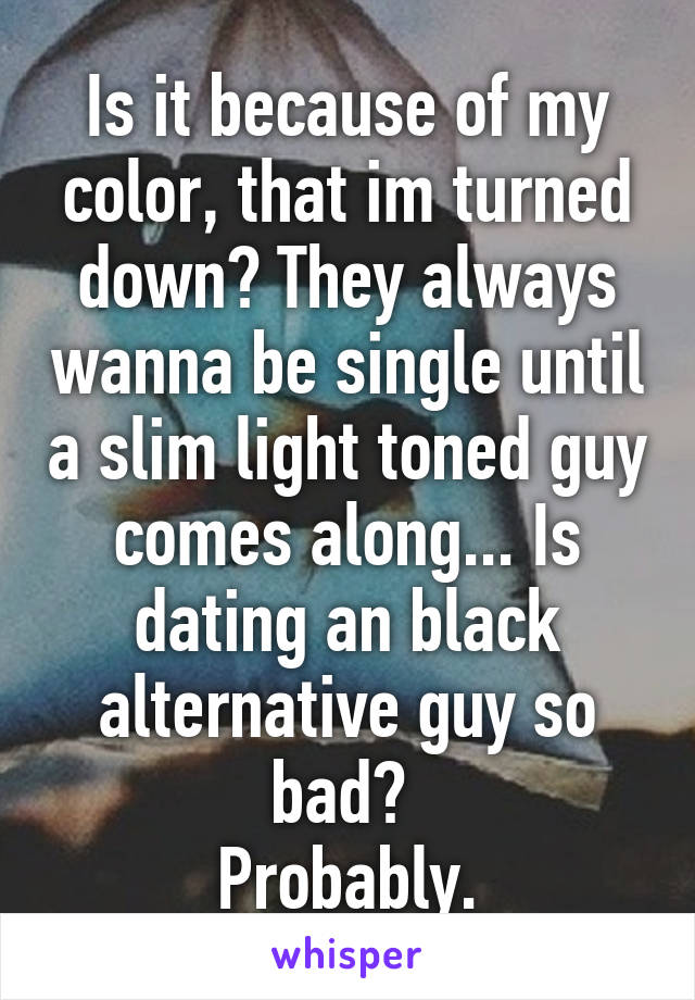 Is it because of my color, that im turned down? They always wanna be single until a slim light toned guy comes along... Is dating an black alternative guy so bad? 
Probably.