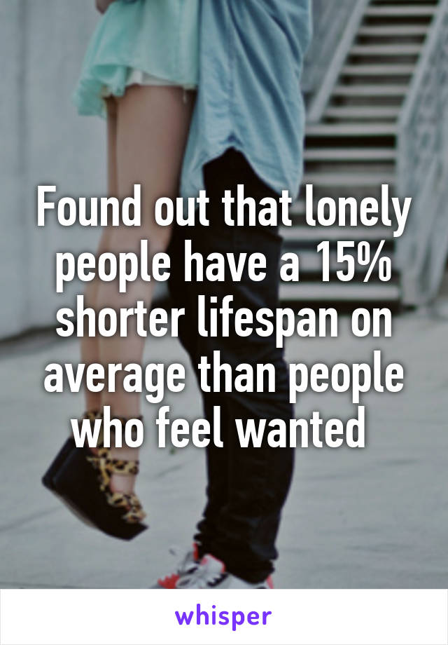 Found out that lonely people have a 15% shorter lifespan on average than people who feel wanted 