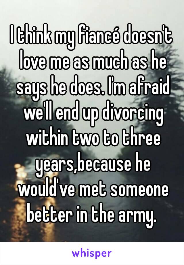 I think my fiancé doesn't love me as much as he says he does. I'm afraid we'll end up divorcing within two to three years,because he would've met someone better in the army. 