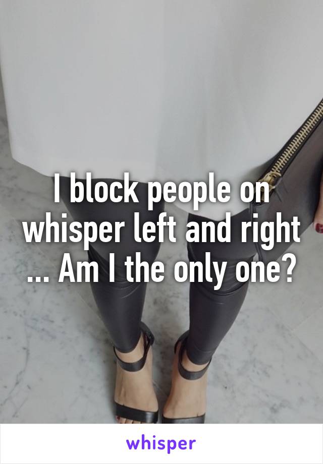 I block people on whisper left and right ... Am I the only one?