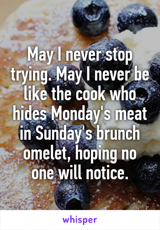 May I never stop trying. May I never be like the cook who hides Monday's meat in Sunday's brunch omelet, hoping no one will notice.