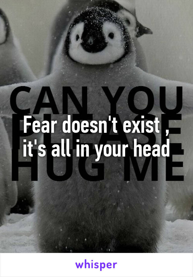 Fear doesn't exist , it's all in your head