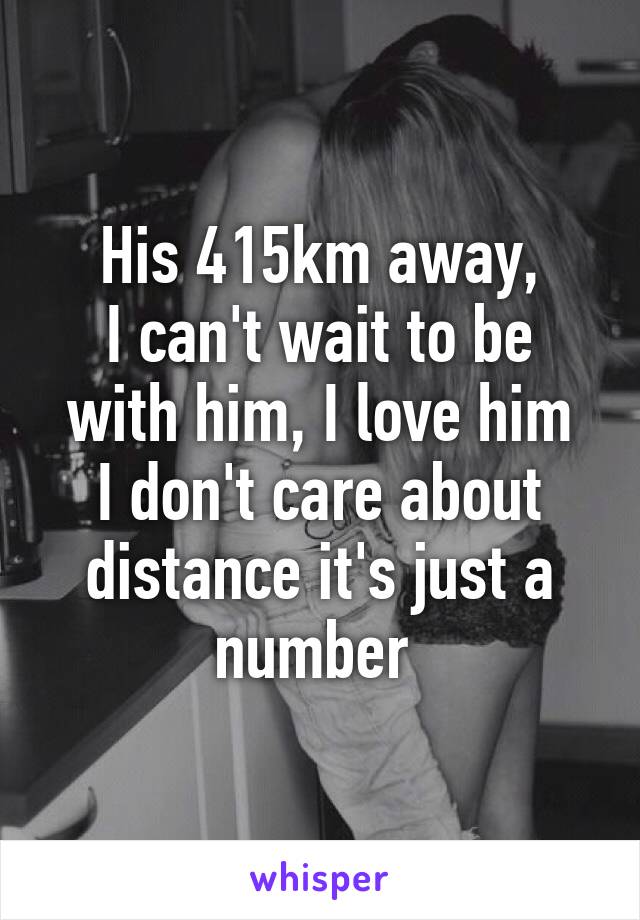 His 415km away,
I can't wait to be with him, I love him
I don't care about distance it's just a number 