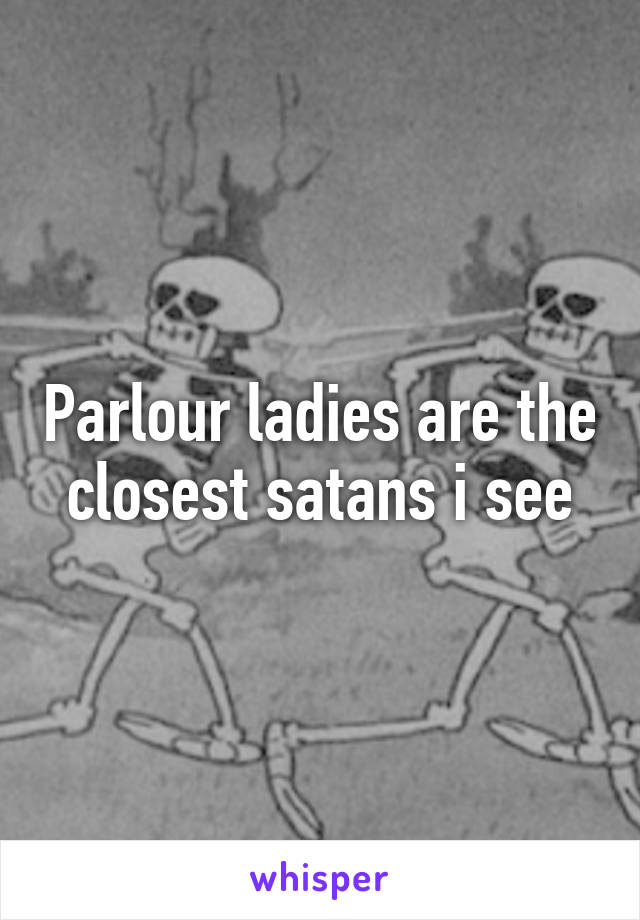 Parlour ladies are the closest satans i see