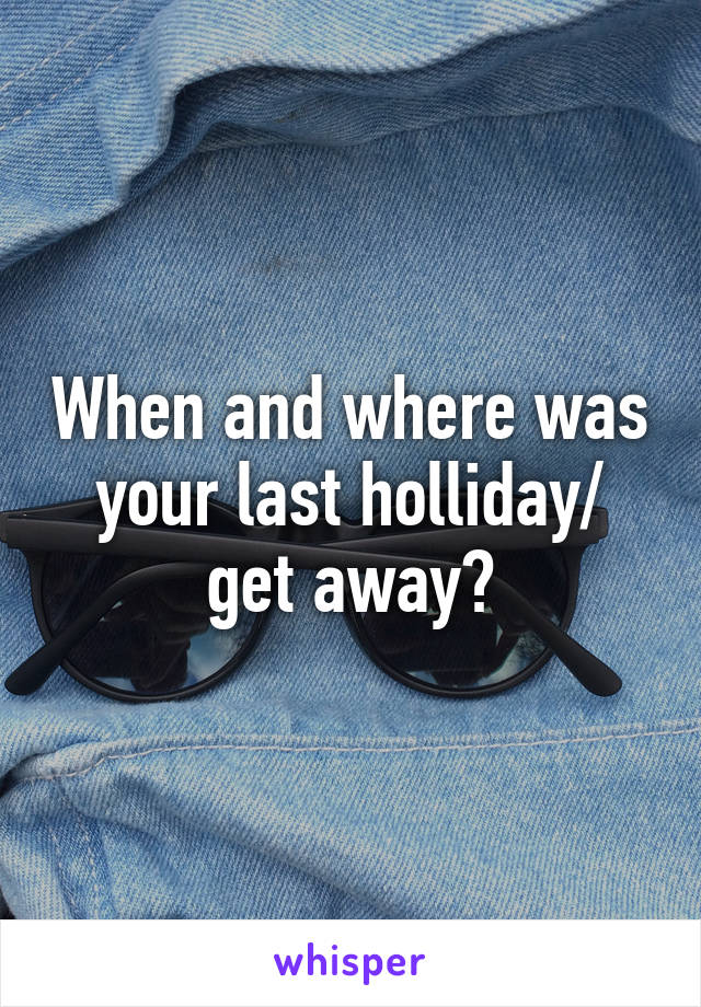 When and where was your last holliday/ get away?